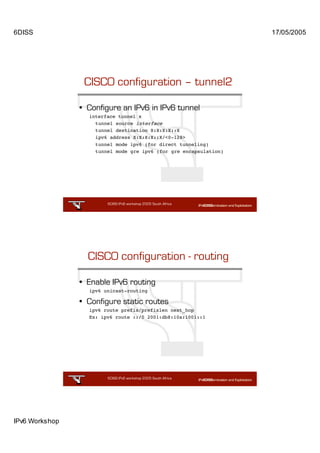 6DISS                                                              17/05/2005




                 CISCO configuration – tunnel2

                • Configure an IPv6 in IPv6 tunnel
                  interface tunnel x
                    tunnel source interface
                    tunnel destination X:X:X:X::X
                    ipv6 address X:X:X:X::X/<0-128>
                    tunnel mode ipv6 (for direct tunneling)
                    tunnel mode gre ipv6 (for gre encapsulation)




                        6DISS IPv6 workshop 2005 South Africa

                                                       17




                  CISCO configuration - routing

                • Enable IPv6 routing
                  ipv6 unicast-routing

                • Configure static routes
                  ipv6 route prefix/prefixlen next_hop
                  Ex: ipv6 route ::/0 2001:db8:10a:1001::1




                        6DISS IPv6 workshop 2005 South Africa

                                                       18




IPv6 Workshop
 