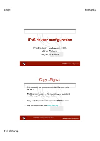6DISS                                                                              17/05/2005




                     IPv6 router configuration
                             Port Elizabeth, South Africa 2005
                                       János Mohácsi
                                     NIIF/HUNGARNET




                                       Copy …Rights
                •   This slide set is the ownership of the 6DISS project via its
                    partners

                •   The Powerpoint version of this material may be reused and
                    modified only with written authorization

                •   Using part of this material must mention 6DISS courtesy

                •   PDF files are available from www.6diss.org




                             6DISS IPv6 workshop 2005 South Africa

                                                            2




IPv6 Workshop
 