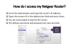 How do I access my Netgear Router?
 Go to the web browser and type the router's IP address.
 Types the routers IP in the address bar field and press Enter.
 You are encouraged to log into the router.
 The default username and password are case sensitive.
 