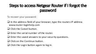 Steps to access Netgear Router if I forgot the
password
 In the address field of your browser, type the routers IP address
www.router-loginhelp.com
 Click the Cancel button.
 Enter the serial number of the router.
 Enter the saved answers to your security questions.
 Click on the Continue button.
 Click the Login button again to log in.
To recover your password:
 