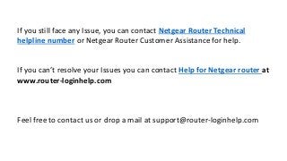 If you still face any Issue, you can contact Netgear Router Technical
helpline number or Netgear Router Customer Assistance for help.
If you can’t resolve your Issues you can contact Help for Netgear router at
www.router-loginhelp.com
Feel free to contact us or drop a mail at support@router-loginhelp.com
 