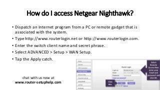 How do I access Netgear Nighthawk?
• Dispatch an Internet program from a PC or remote gadget that is
associated with the system.
• Type http://www.routerlogin.net or http://www.routerlogin.com.
• Enter the switch client name and secret phrase.
• Select ADVANCED > Setup > WAN Setup.
• Tap the Apply catch.
chat with us now at
www.router-setuphelp.com
 