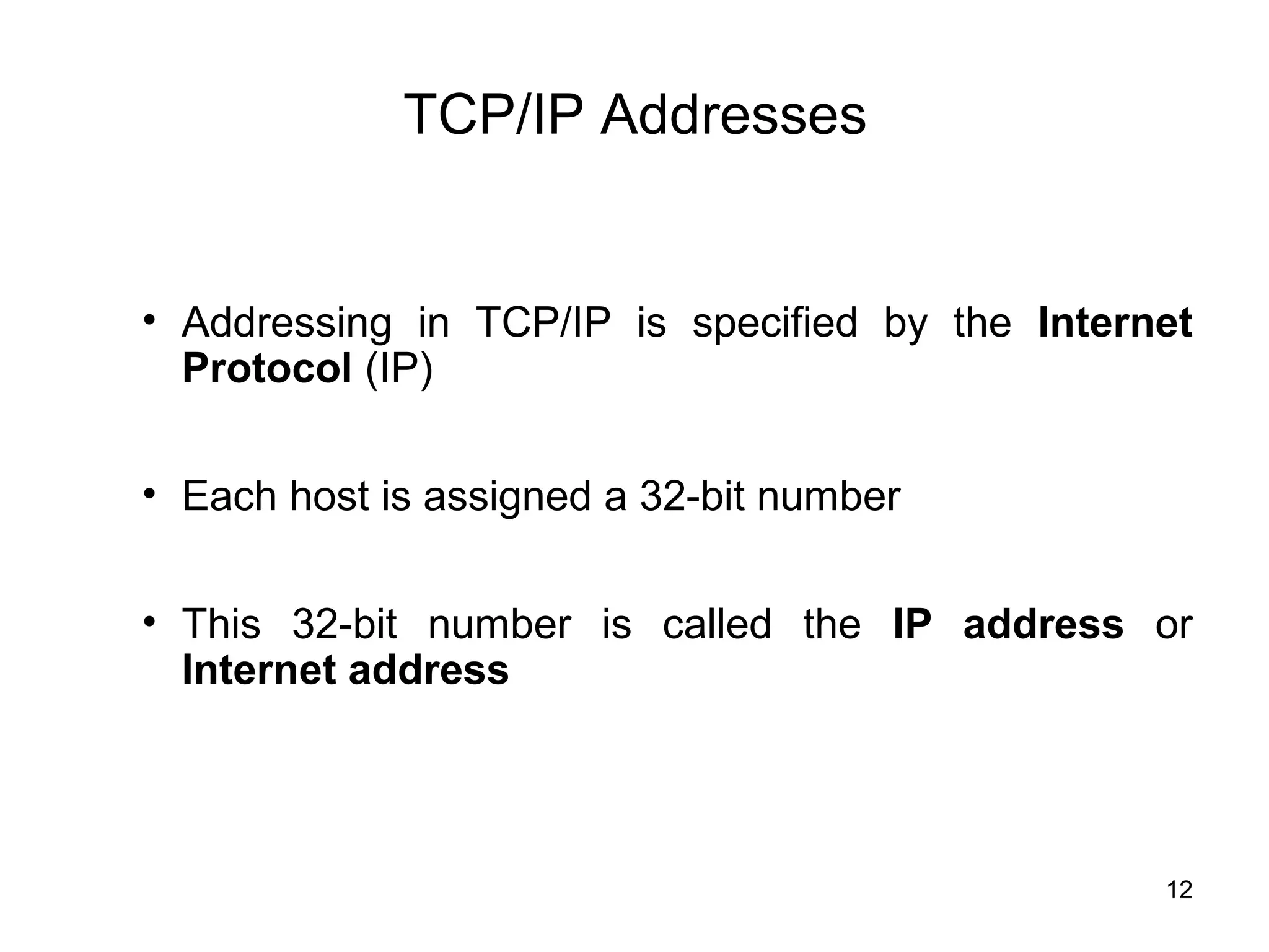 TCP/IP Addresses


• Addressing in TCP/IP is specified by the Internet
  Protocol (IP)

• Each host is assigned a 32-bit number


• This 32-bit number is called the IP address or
  Internet address




                                                 12
 