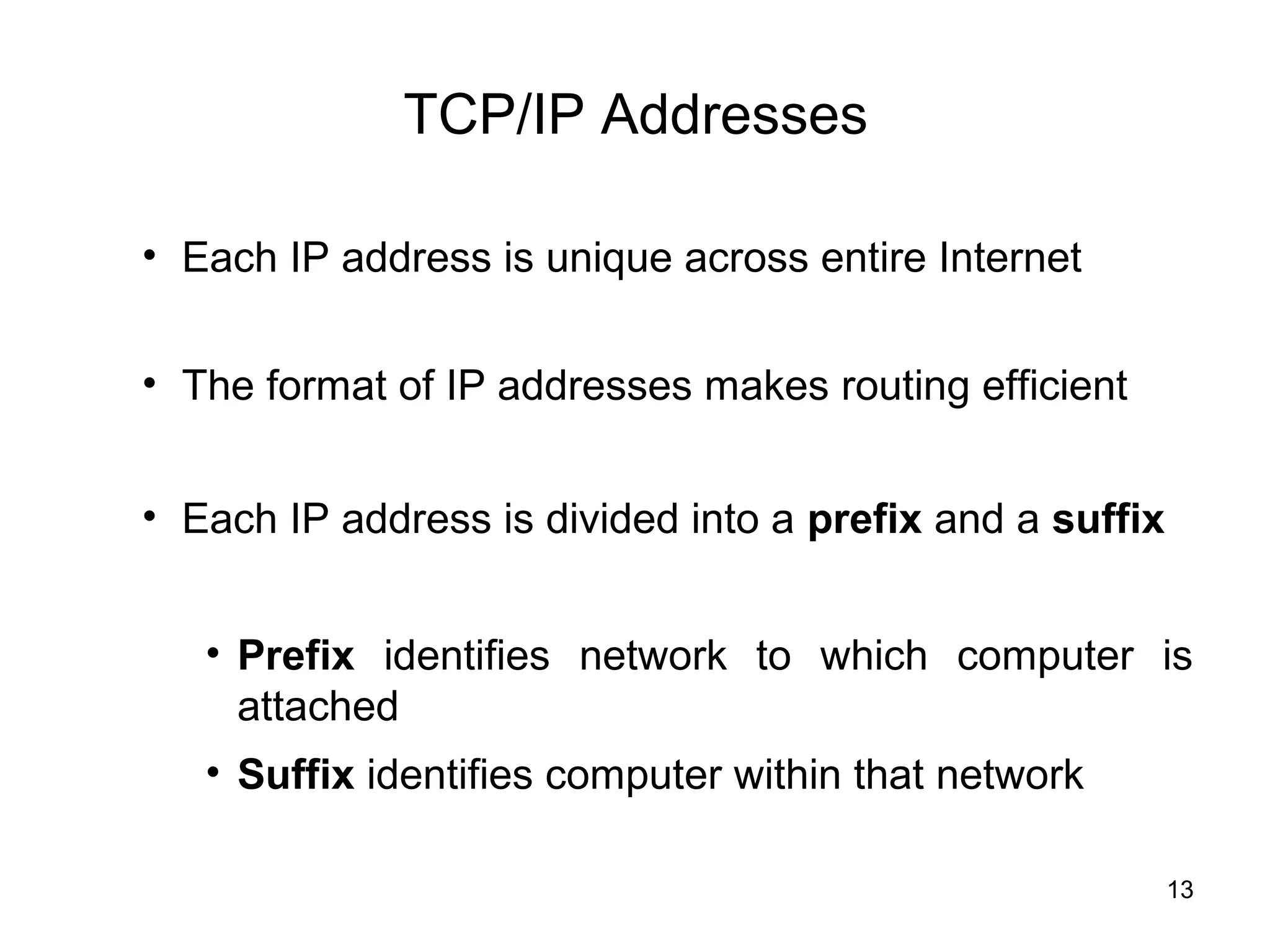 TCP/IP Addresses

• Each IP address is unique across entire Internet


• The format of IP addresses makes routing efficient


• Each IP address is divided into a prefix and a suffix


   • Prefix identifies network to which computer is
     attached
   • Suffix identifies computer within that network

                                                          13
 