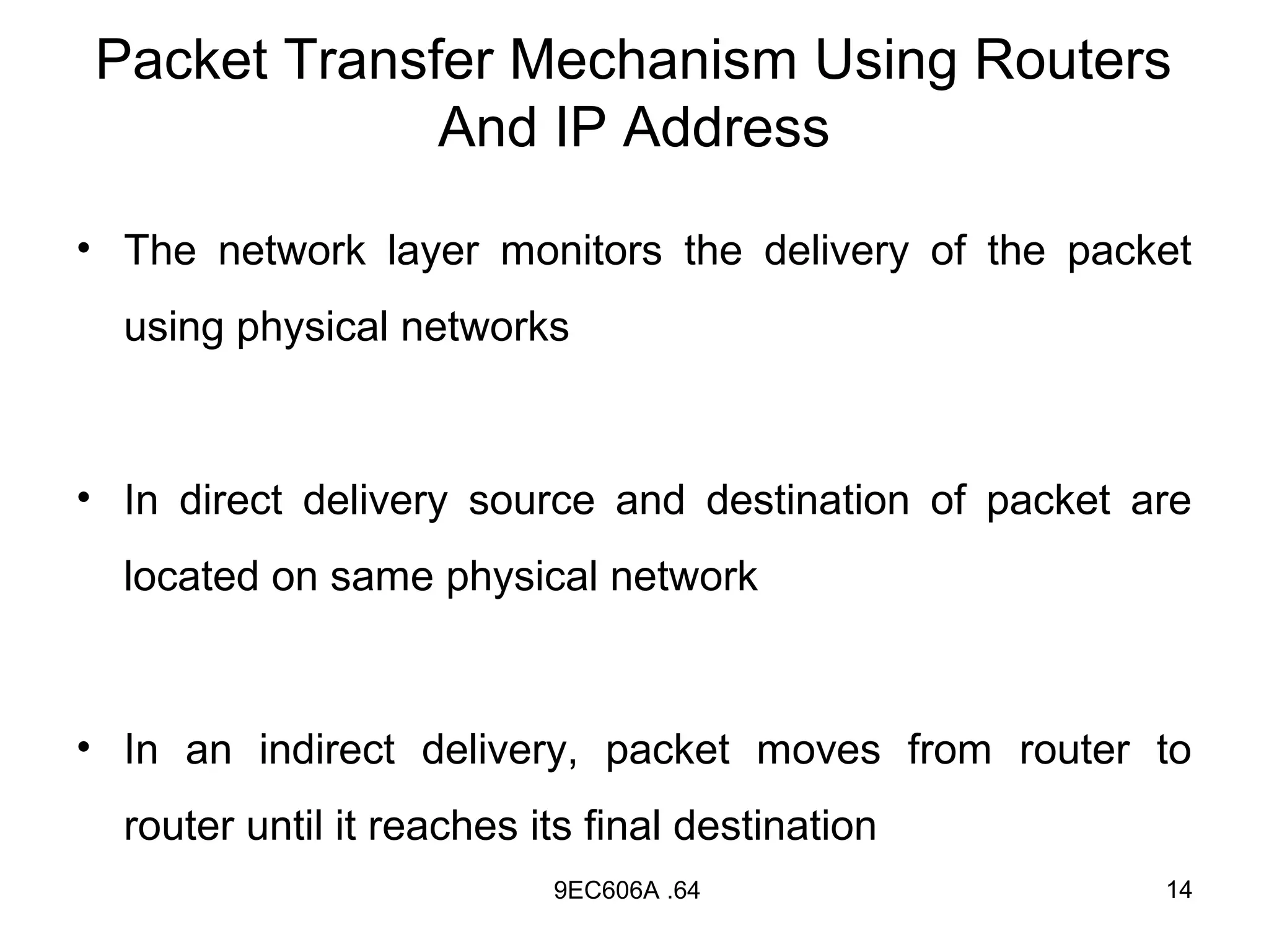 Packet Transfer Mechanism Using Routers
             And IP Address

• The network layer monitors the delivery of the packet
  using physical networks



• In direct delivery source and destination of packet are
  located on same physical network



• In an indirect delivery, packet moves from router to
  router until it reaches its final destination
                           9EC606A .64                 14
 