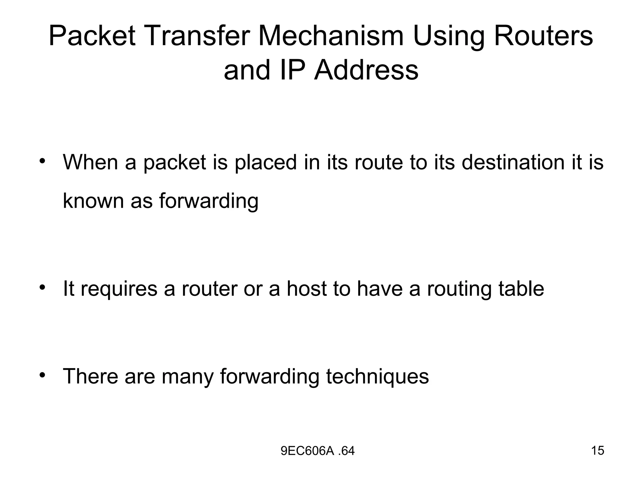 Packet Transfer Mechanism Using Routers
              and IP Address


• When a packet is placed in its route to its destination it is
  known as forwarding



• It requires a router or a host to have a routing table



• There are many forwarding techniques


                          9EC606A .64                        15
 