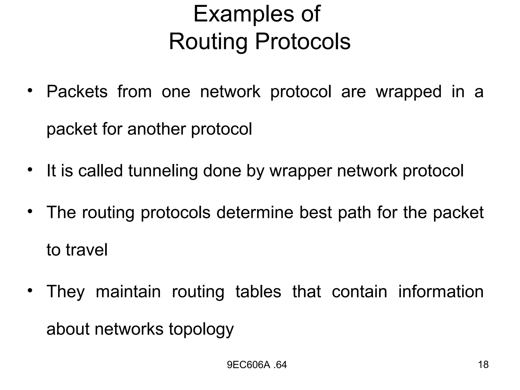 Examples of
                  Routing Protocols

• Packets from one network protocol are wrapped in a

  packet for another protocol

• It is called tunneling done by wrapper network protocol

• The routing protocols determine best path for the packet

  to travel

• They maintain routing tables that contain information

  about networks topology
                          9EC606A .64                       18
 