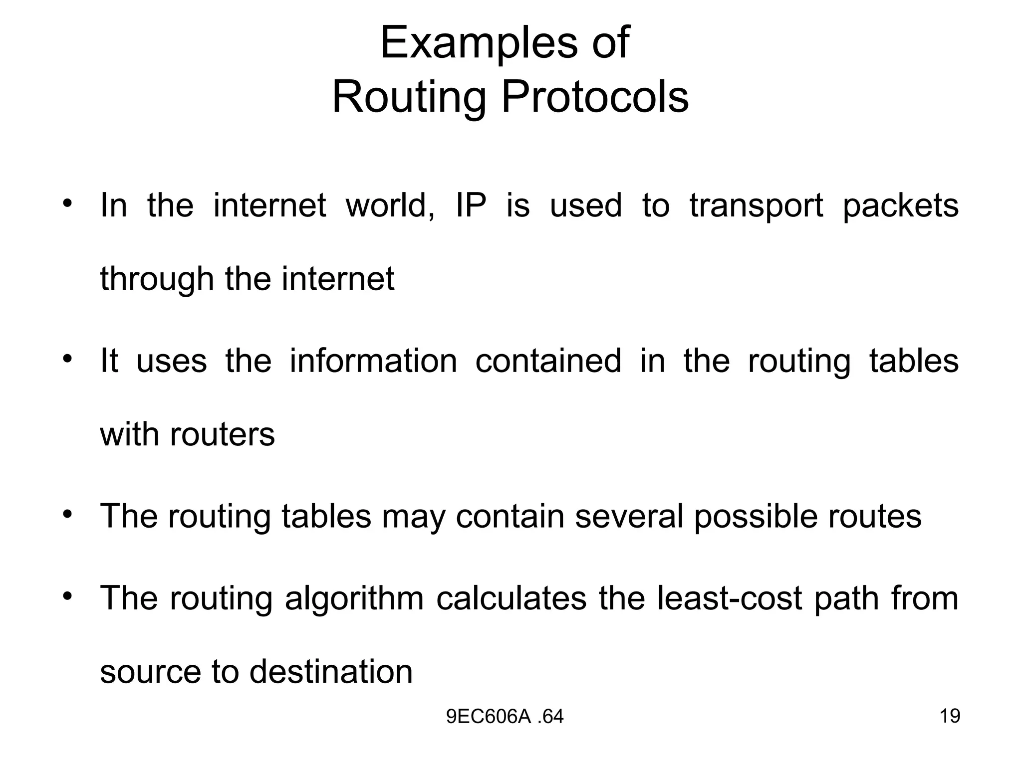 Examples of
                 Routing Protocols

• In the internet world, IP is used to transport packets

  through the internet

• It uses the information contained in the routing tables

  with routers

• The routing tables may contain several possible routes

• The routing algorithm calculates the least-cost path from

  source to destination
                          9EC606A .64                      19
 