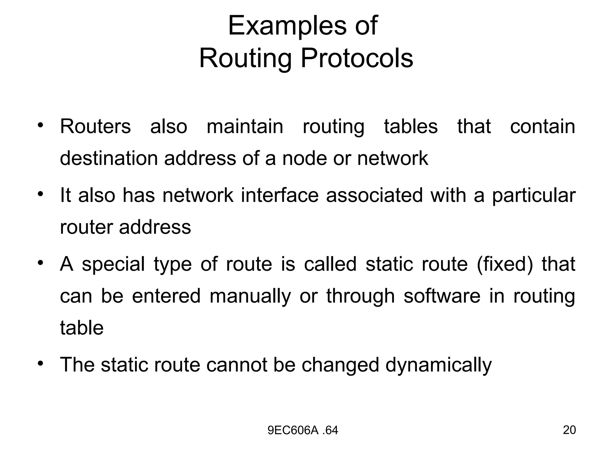 Examples of
                   Routing Protocols

• Routers also maintain routing tables that contain
  destination address of a node or network
• It also has network interface associated with a particular
  router address
• A special type of route is called static route (fixed) that
  can be entered manually or through software in routing
  table
• The static route cannot be changed dynamically


                          9EC606A .64                      20
 