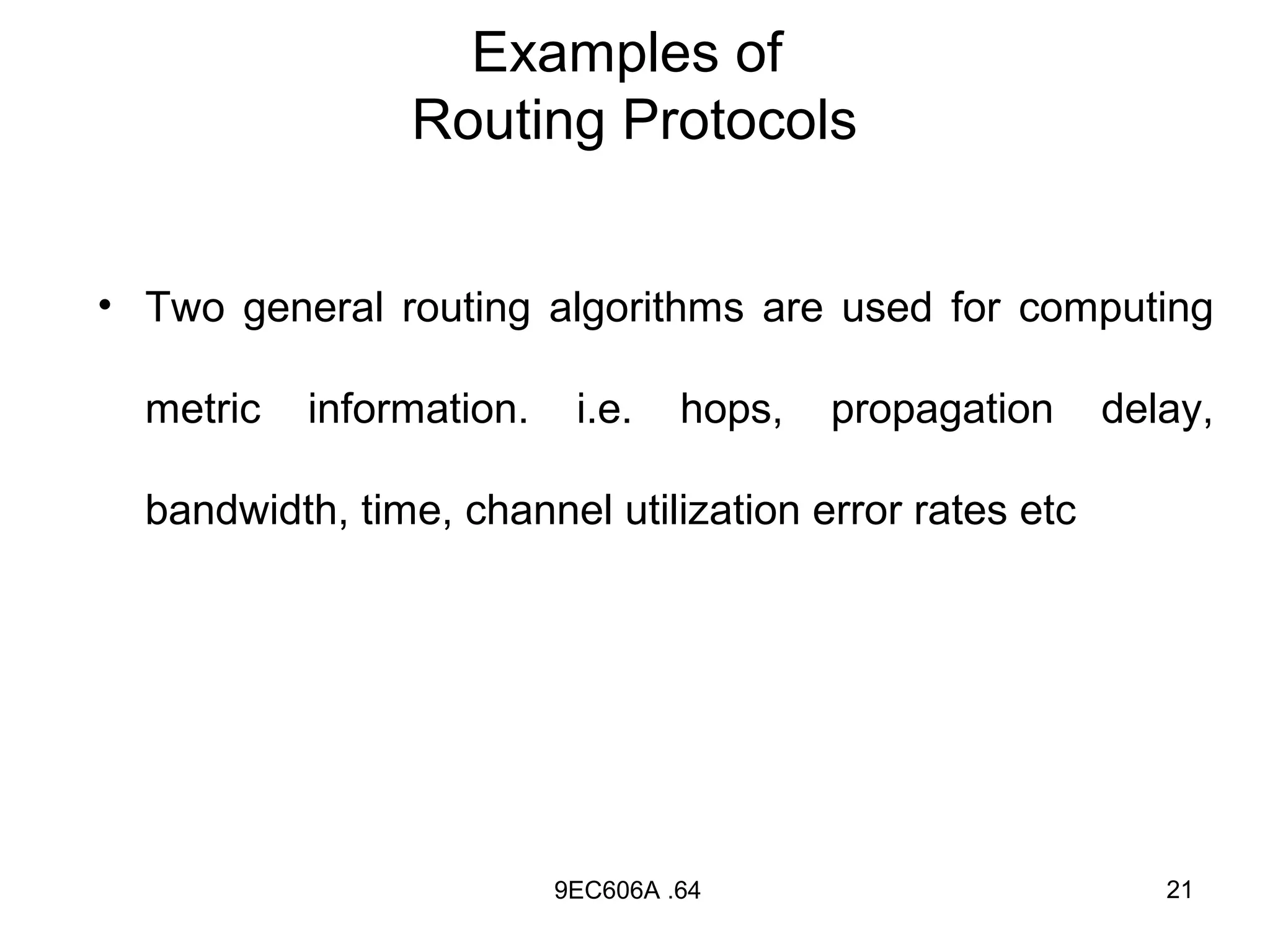 Examples of
                Routing Protocols


• Two general routing algorithms are used for computing

  metric   information.    i.e.    hops,   propagation   delay,

  bandwidth, time, channel utilization error rates etc




                          9EC606A .64                       21
 