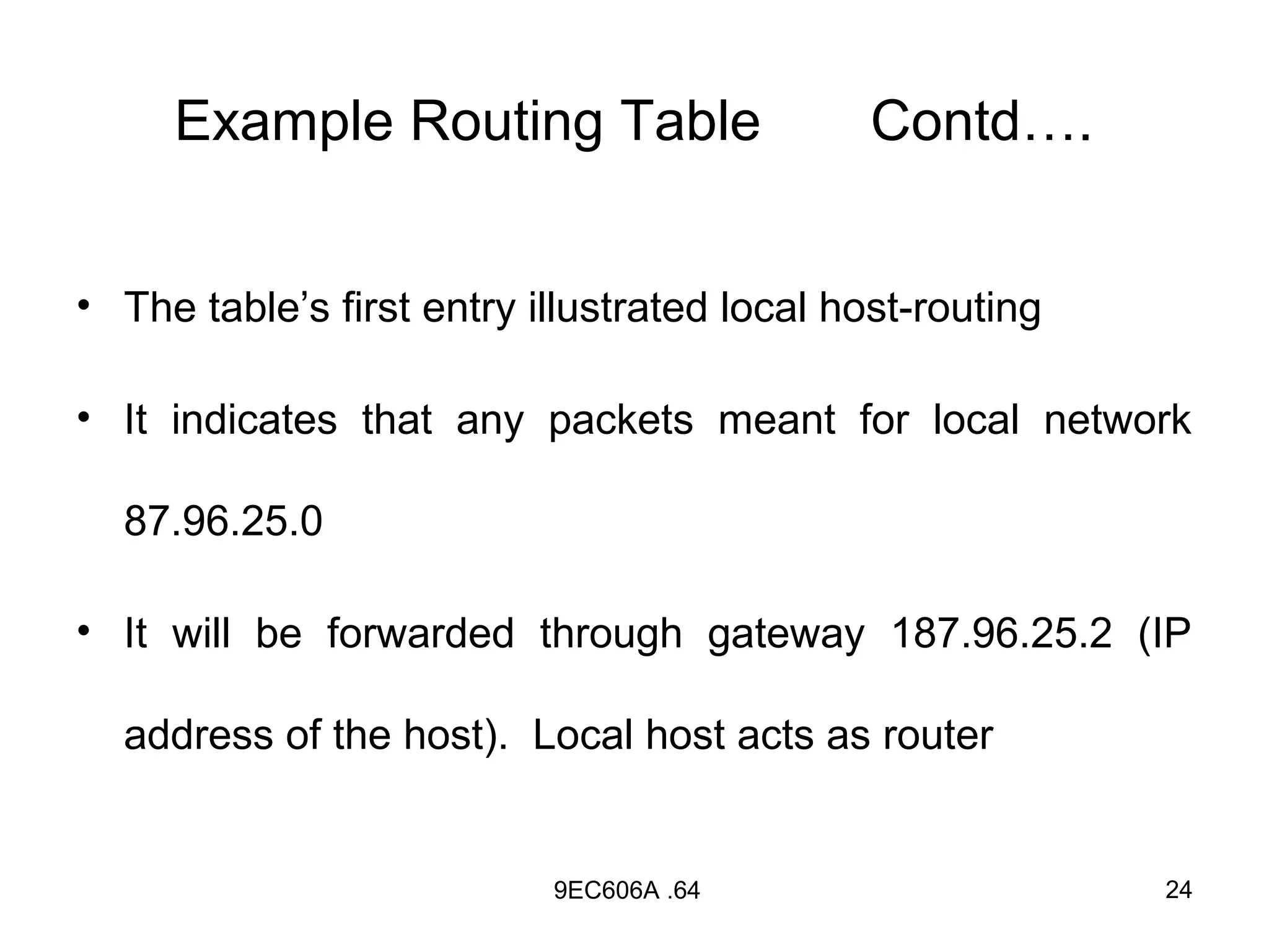 Example Routing Table                    Contd….


• The table’s first entry illustrated local host-routing

• It indicates that any packets meant for local network

  87.96.25.0

• It will be forwarded through gateway 187.96.25.2 (IP

  address of the host). Local host acts as router


                           9EC606A .64                     24
 
