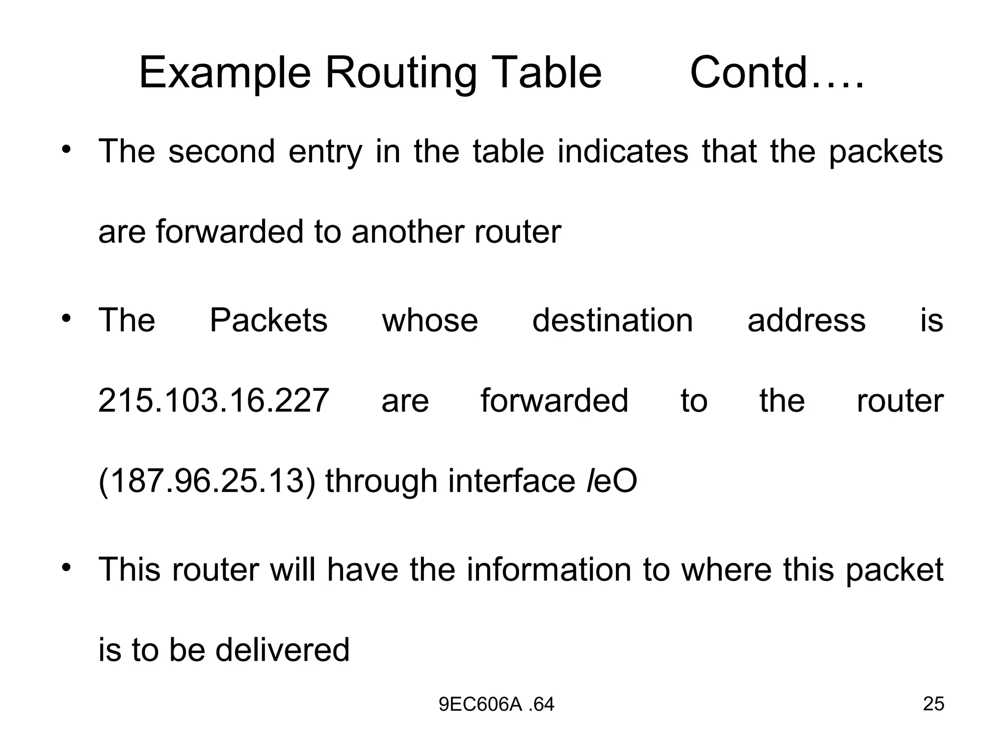Example Routing Table                     Contd….
• The second entry in the table indicates that the packets

  are forwarded to another router

• The     Packets      whose         destination    address   is

  215.103.16.227       are      forwarded      to   the   router

  (187.96.25.13) through interface leO

• This router will have the information to where this packet

  is to be delivered
                             9EC606A .64                      25
 