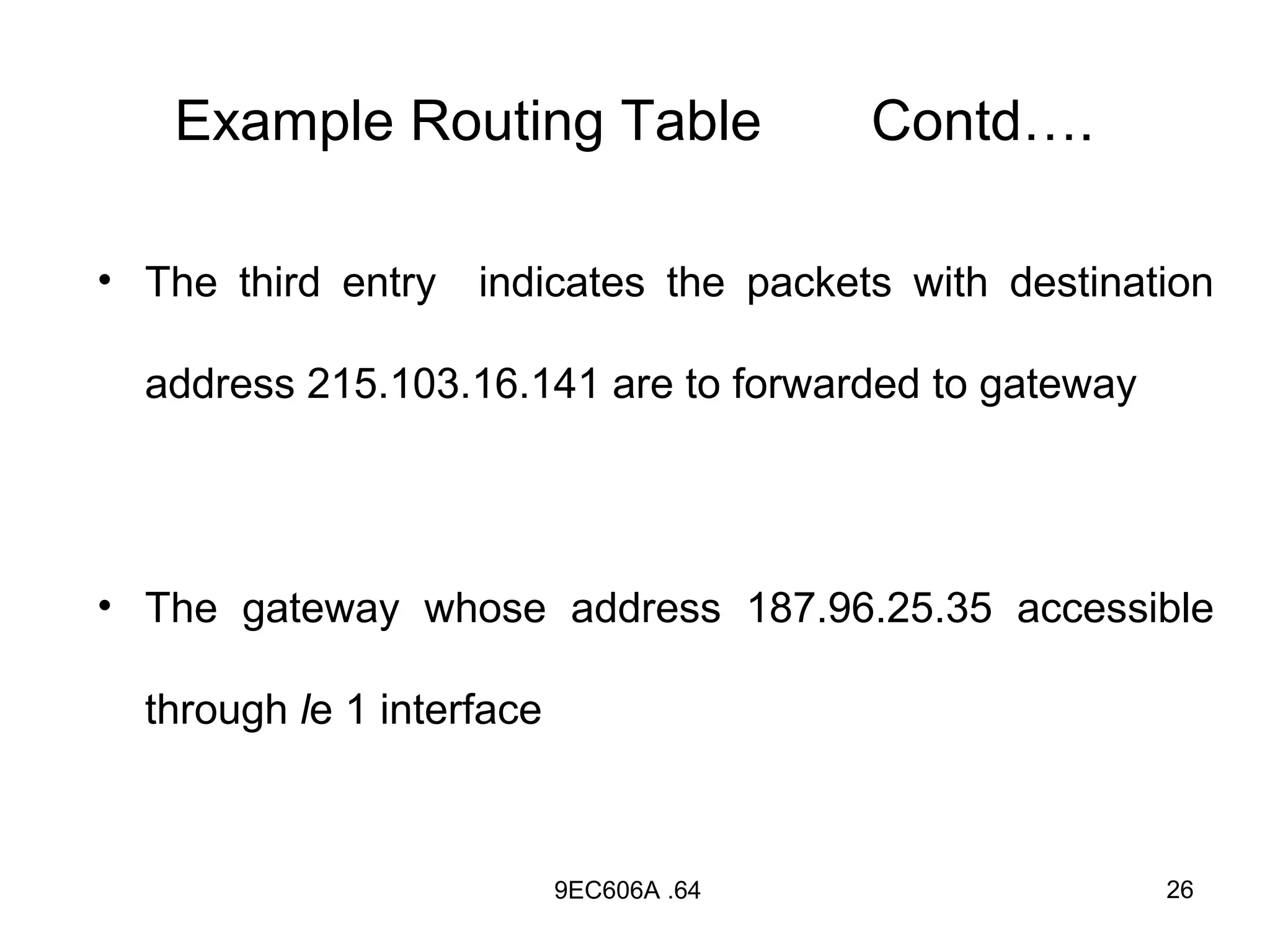 Example Routing Table                 Contd….

• The third entry indicates the packets with destination

  address 215.103.16.141 are to forwarded to gateway




• The gateway whose address 187.96.25.35 accessible

  through le 1 interface



                           9EC606A .64                 26
 