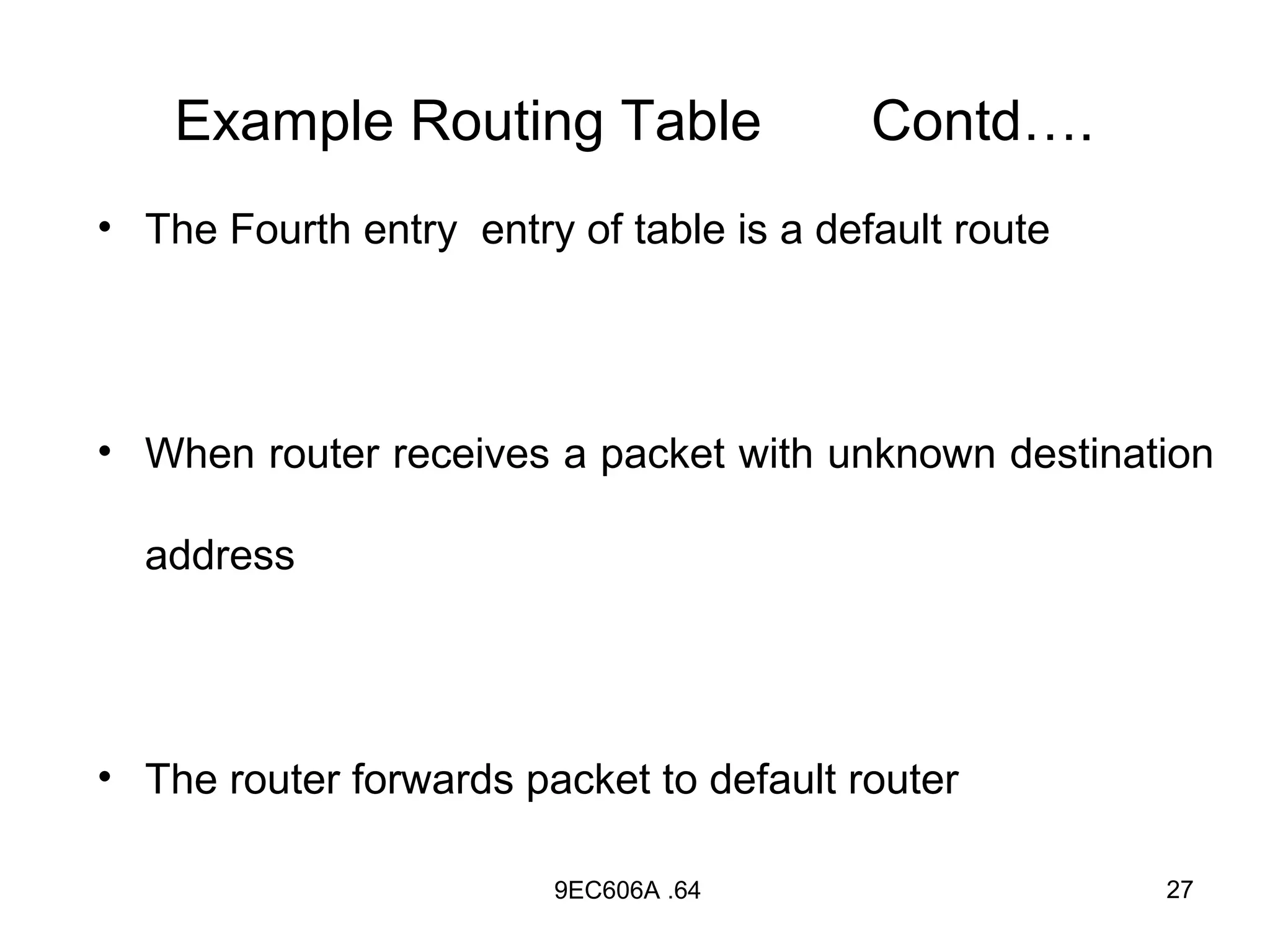 Example Routing Table                 Contd….
• The Fourth entry entry of table is a default route




• When router receives a packet with unknown destination

  address




• The router forwards packet to default router

                        9EC606A .64                    27
 