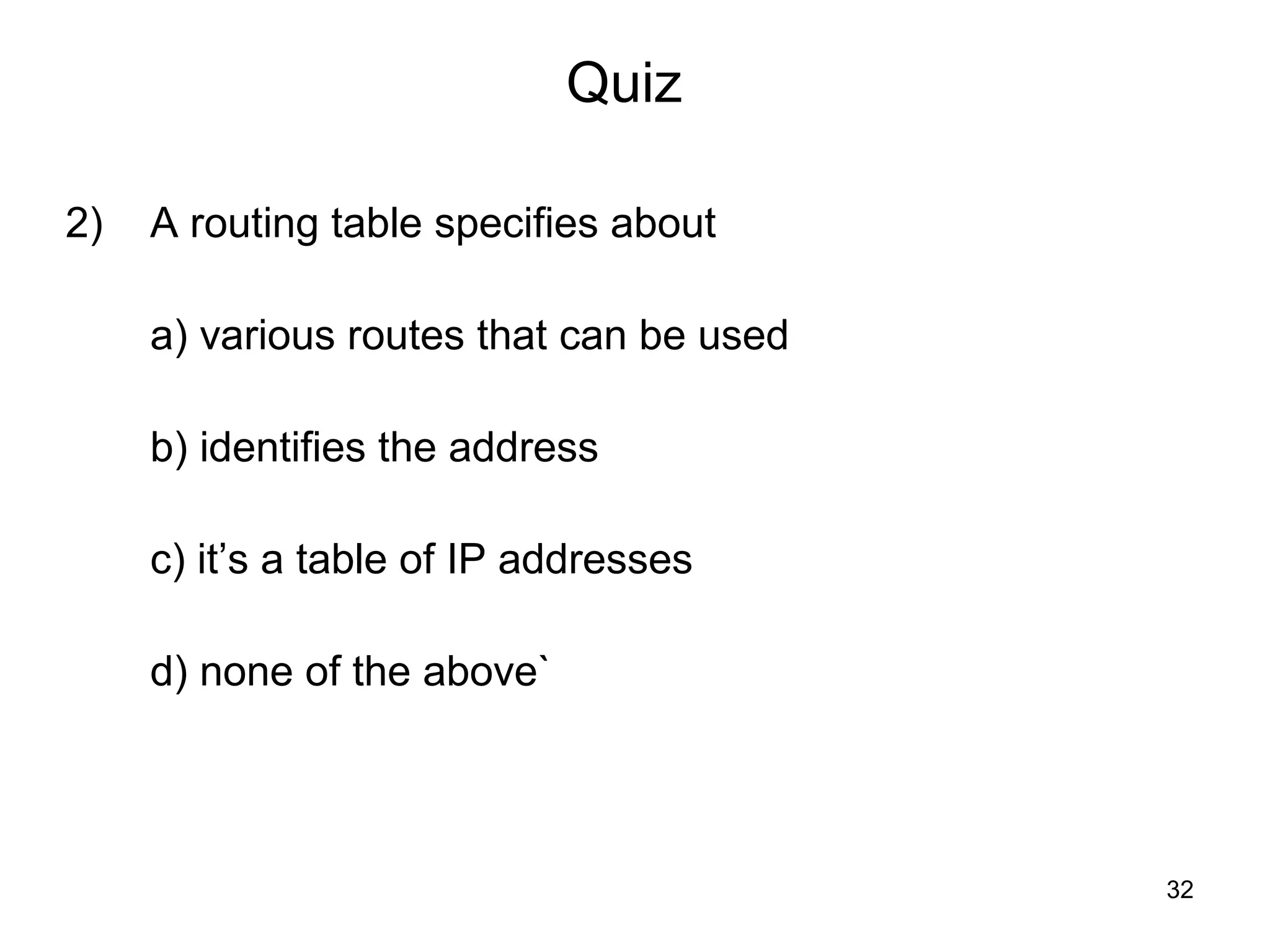 Quiz

2)   A routing table specifies about

     a) various routes that can be used

     b) identifies the address

     c) it’s a table of IP addresses

     d) none of the above`




                                          32
 