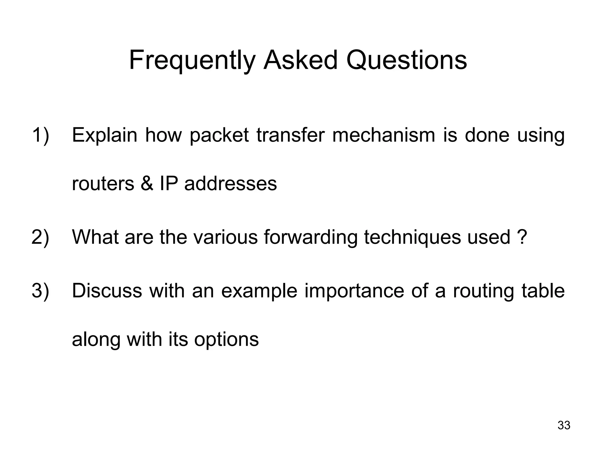 Frequently Asked Questions

1)   Explain how packet transfer mechanism is done using

     routers & IP addresses

2)   What are the various forwarding techniques used ?

3)   Discuss with an example importance of a routing table

     along with its options



                                                         33
 