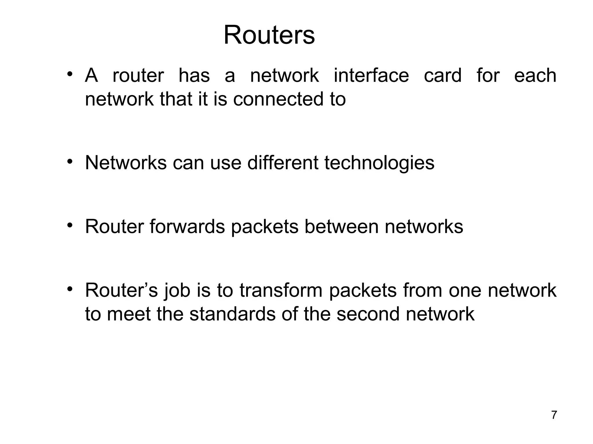 Routers
• A router has a network interface card for each
  network that it is connected to


• Networks can use different technologies


• Router forwards packets between networks


• Router’s job is to transform packets from one network
  to meet the standards of the second network



                                                      7
 