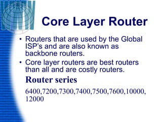Core Layer Router
• Routers that are used by the Global
ISP’s and are also known as
backbone routers.
• Core layer routers are best routers
than all and are costly routers.
Router series
6400,7200,7300,7400,7500,7600,10000,
12000
 