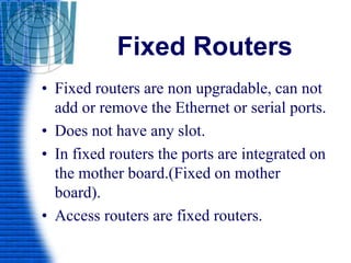 Fixed Routers
• Fixed routers are non upgradable, can not
add or remove the Ethernet or serial ports.
• Does not have any slot.
• In fixed routers the ports are integrated on
the mother board.(Fixed on mother
board).
• Access routers are fixed routers.
 