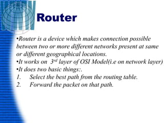 Router
•Router is a device which makes connection possible
between two or more different networks present at same
or different geographical locations.
•It works on 3rd layer of OSI Model(i.e on network layer)
•It does two basic things:.
1. Select the best path from the routing table.
2. Forward the packet on that path.
 