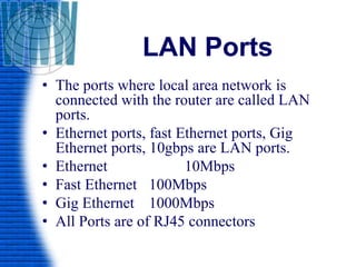 LAN Ports
• The ports where local area network is
connected with the router are called LAN
ports.
• Ethernet ports, fast Ethernet ports, Gig
Ethernet ports, 10gbps are LAN ports.
• Ethernet 10Mbps
• Fast Ethernet 100Mbps
• Gig Ethernet 1000Mbps
• All Ports are of RJ45 connectors
 