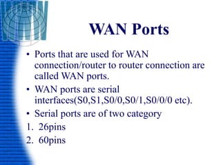 WAN Ports
• Ports that are used for WAN
connection/router to router connection are
called WAN ports.
• WAN ports are serial
interfaces(S0,S1,S0/0,S0/1,S0/0/0 etc).
• Serial ports are of two category
1. 26pins
2. 60pins
 