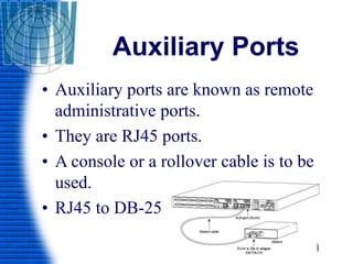 Auxiliary Ports
• Auxiliary ports are known as remote
administrative ports.
• They are RJ45 ports.
• A console or a rollover cable is to be
used.
• RJ45 to DB-25
 
