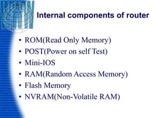 Internal components of router
• ROM(Read Only Memory)
• POST(Power on self Test)
• Mini-IOS
• RAM(Random Access Memory)
• Flash Memory
• NVRAM(Non-Volatile RAM)
 