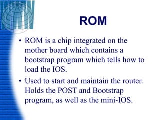ROM
• ROM is a chip integrated on the
mother board which contains a
bootstrap program which tells how to
load the IOS.
• Used to start and maintain the router.
Holds the POST and Bootstrap
program, as well as the mini-IOS.
 