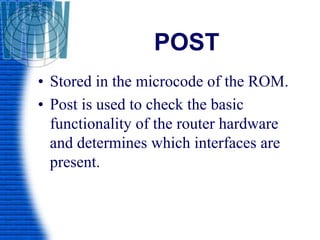 POST
• Stored in the microcode of the ROM.
• Post is used to check the basic
functionality of the router hardware
and determines which interfaces are
present.
 