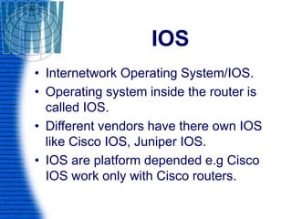 IOS
• Internetwork Operating System/IOS.
• Operating system inside the router is
called IOS.
• Different vendors have there own IOS
like Cisco IOS, Juniper IOS.
• IOS are platform depended e.g Cisco
IOS work only with Cisco routers.
 