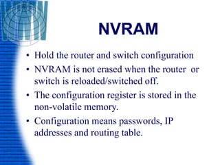 NVRAM
• Hold the router and switch configuration
• NVRAM is not erased when the router or
switch is reloaded/switched off.
• The configuration register is stored in the
non-volatile memory.
• Configuration means passwords, IP
addresses and routing table.
 