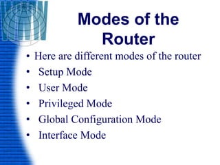 Modes of the
Router
• Here are different modes of the router
• Setup Mode
• User Mode
• Privileged Mode
• Global Configuration Mode
• Interface Mode
 