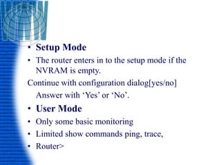 • Setup Mode
• The router enters in to the setup mode if the
NVRAM is empty.
Continue with configuration dialog[yes/no]
Answer with ‘Yes’ or ‘No’.
• User Mode
• Only some basic monitoring
• Limited show commands ping, trace,
• Router>
 