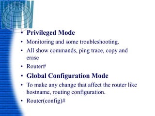 • Privileged Mode
• Monitoring and some troubleshooting.
• All show commands, ping trace, copy and
erase
• Router#
• Global Configuration Mode
• To make any change that affect the router like
hostname, routing configuration.
• Router(config)#
 