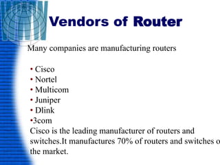 Vendors of Router
Many companies are manufacturing routers
• Cisco
• Nortel
• Multicom
• Juniper
• Dlink
•3com
Cisco is the leading manufacturer of routers and
switches.It manufactures 70% of routers and switches o
the market.
 