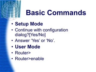 Basic Commands
• Setup Mode
• Continue with configuration
dialog?[Yes/No]
• Answer ‘Yes’ or ‘No’.
• User Mode
• Router>
• Router>enable
 