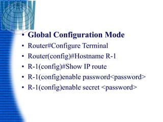 • Global Configuration Mode
• Router#Configure Terminal
• Router(config)#Hostname R-1
• R-1(config)#Show IP route
• R-1(config)enable password<password>
• R-1(config)enable secret <password>
 