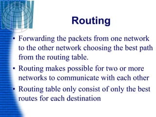 Routing
• Forwarding the packets from one network
to the other network choosing the best path
from the routing table.
• Routing makes possible for two or more
networks to communicate with each other
• Routing table only consist of only the best
routes for each destination
 
