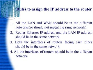 Rules to assign the IP address to the router
1. All the LAN and WAN should be in the different
networks(or should not repeat the same network).
2. Router Ethernet IP address and the LAN IP address
should be in the same network.
3. Both the interfaces of routers facing each other
should be in the same network.
4. All the interfaces of routers should be in the different
network.
 