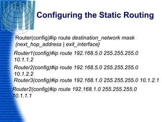 Configuring the Static Routing
Router(config)#ip route destination_network mask
{next_hop_address | exit_interface}
Router1(config)#ip route 192.168.5.0 255.255.255.0
10.1.1.2
Router2(config)#ip route 192.168.5.0 255.255.255.0
10.1.2.2
Router3(config)#ip route 192.168.1.0 255.255.255.0 10.1.2.1
Router2(config)#ip route 192.168.1.0 255.255.255.0
10.1.1.1
 
