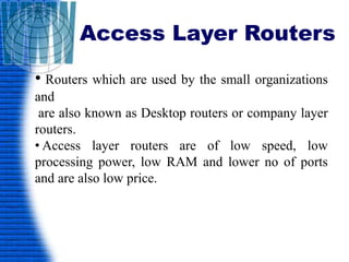 Access Layer Routers
• Routers which are used by the small organizations
and
are also known as Desktop routers or company layer
routers.
• Access layer routers are of low speed, low
processing power, low RAM and lower no of ports
and are also low price.
 