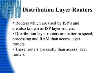 Distribution Layer Routers
• Routers which are used by ISP’s and
are also known as ISP layer routers.
• Distribution layer routers are batter in speed,
processing and RAM than access layer
routers.
• These routers are costly than access layer
routers
 