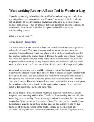 Woodworking Router: A Basic Tool in Woodworking
If you have recently delved into the world of woodworking as a craft, then
you might have encountered the word "router" in many self-help books or
online article. In woodworking, a router has nothing to do with wireless
internet connection. It has an entirely different definition and for everyone to
understand, here are the basic details a person should know about
woodworking routers.
What is a wood router?
Have a look at - router bits
A wood router is a tool used to hollow out or make intricate cuts as patterns
in lengths of wood. You may often see such examples in staircases and
cabinets. A typical router features a plane with a blade protruding beyond it
that enables cutting the routes desired. During the early use of these routers,
they were hand powered, but today many of the wood routers you will find
are powered by electricity. Many woodworking professionals still use hand
routers, while some prefer the use of the electric routers for large scale jobs.
Woodworking routers come in different types. One of the basic types of
routers is the spindle router. This has a vertically mounted electric motor with
a collet on its shaft. You can control this router by holding onto the handles.
The spindle has two more types: the plunge base wood router and the fixed
base wood router. There are also table-mounted routers that allow you to pass
the wood over the router, thanks to the upside-down router. It is considered
suitable for small jobs, safer, and easier too.
The basic parts of a woodworking router are the router unit itself, a guide
template, and a cutting tool or a bit. Thanks to these cutting tools or bits, the
router is given versatility. There are many kinds of router bits that can create
hundreds of joinery aids or decorative effects. The bits can be classified into
the materials used to make them and as edge or non-edge bits and by the
diameter of its shank. Some of the profiles made in wood, which are
processed through several common router bits, are chamfer, V-groove, cove,
 