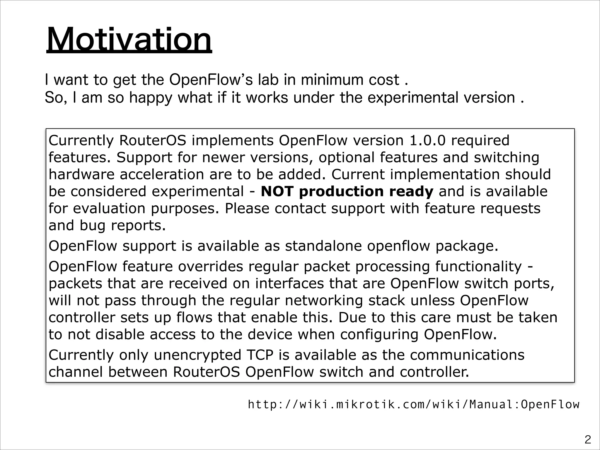 Motivation
I want to get the OpenFlow s lab in minimum cost .
So, I am so happy what if it works under the experimental version .
Currently RouterOS implements OpenFlow version 1.0.0 required
features. Support for newer versions, optional features and switching
hardware acceleration are to be added. Current implementation should
be considered experimental - NOT production ready and is available
for evaluation purposes. Please contact support with feature requests
and bug reports.
OpenFlow support is available as standalone openflow package.
OpenFlow feature overrides regular packet processing functionality packets that are received on interfaces that are OpenFlow switch ports,
will not pass through the regular networking stack unless OpenFlow
controller sets up flows that enable this. Due to this care must be taken
to not disable access to the device when configuring OpenFlow.
Currently only unencrypted TCP is available as the communications
channel between RouterOS OpenFlow switch and controller.
http://wiki.mikrotik.com/wiki/Manual:OpenFlow
2

 
