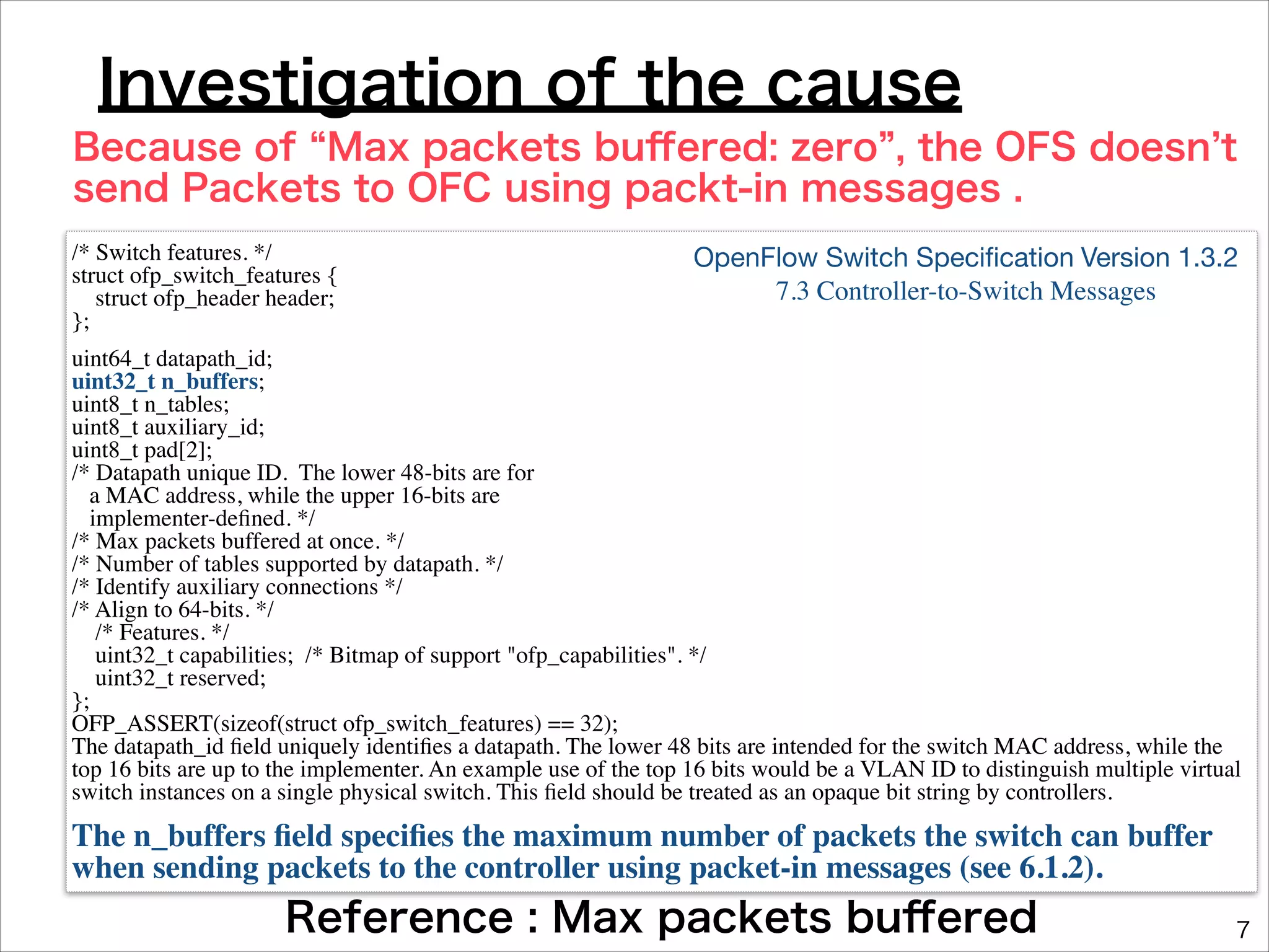 Investigation of the cause
Because of Max packets buﬀered: zero , the OFS doesn t
send Packets to OFC using packt-in messages .
/* Switch features. */	

struct ofp_switch_features {	

struct ofp_header header;	

};	


OpenFlow Switch Speciﬁcation Version 1.3.2 

7.3 Controller-to-Switch Messages

uint64_t datapath_id;	

uint32_t n_buffers;	

uint8_t n_tables;	

uint8_t auxiliary_id;	

uint8_t pad[2];	

/* Datapath unique ID. The lower 48-bits are for	

a MAC address, while the upper 16-bits are	

implementer-deﬁned. */	

/* Max packets buffered at once. */	

/* Number of tables supported by datapath. */	

/* Identify auxiliary connections */	

/* Align to 64-bits. */	

/* Features. */	

uint32_t capabilities; /* Bitmap of support "ofp_capabilities". */	

uint32_t reserved;	

};	

OFP_ASSERT(sizeof(struct ofp_switch_features) == 32);	

The datapath_id ﬁeld uniquely identiﬁes a datapath. The lower 48 bits are intended for the switch MAC address, while the
top 16 bits are up to the implementer. An example use of the top 16 bits would be a VLAN ID to distinguish multiple virtual
switch instances on a single physical switch. This ﬁeld should be treated as an opaque bit string by controllers.	


The n_buffers ﬁeld speciﬁes the maximum number of packets the switch can buffer
when sending packets to the controller using packet-in messages (see 6.1.2).

Reference : Max packets buﬀered

7

 
