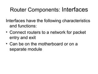 Router Components: Interfaces
Interfaces have the following characteristics
  and functions:
• Connect routers to a network for packet
  entry and exit
• Can be on the motherboard or on a
  separate module
 