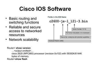 Cisco IOS Software
• Basic routing and
  switching functions
• Reliable and secure
  access to networked
  resources
• Network scalability

Router> show version
    …<output omitted>…
    cisco 2620 (MPC860) processor (revision 0x102) with 59392K/6144K
    bytes of memory
Router>show flash
 