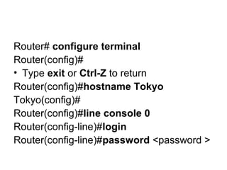 Router# configure terminal
Router(config)#
• Type exit or Ctrl-Z to return
Router(config)#hostname Tokyo
Tokyo(config)#
Router(config)#line console 0
Router(config-line)#login
Router(config-line)#password <password >
 