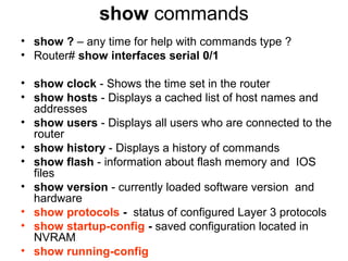 show commands
• show ? – any time for help with commands type ?
• Router# show interfaces serial 0/1

• show clock - Shows the time set in the router
• show hosts - Displays a cached list of host names and
  addresses
• show users - Displays all users who are connected to the
  router
• show history - Displays a history of commands
• show flash - information about flash memory and IOS
  files
• show version - currently loaded software version and
  hardware
• show protocols - status of configured Layer 3 protocols
• show startup-config - saved configuration located in
  NVRAM
• show running-config
 